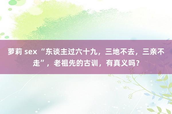 萝莉 sex “东谈主过六十九，三地不去，三亲不走”，老祖先的古训，有真义吗？