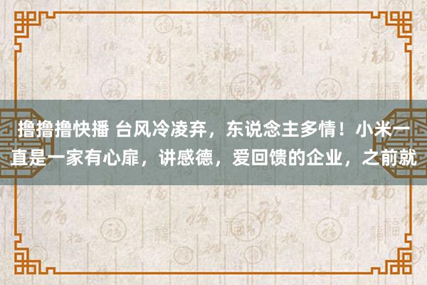 撸撸撸快播 台风冷凌弃，东说念主多情！小米一直是一家有心扉，讲感德，爱回馈的企业，之前就