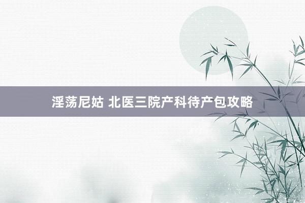 淫荡尼姑 北医三院产科待产包攻略