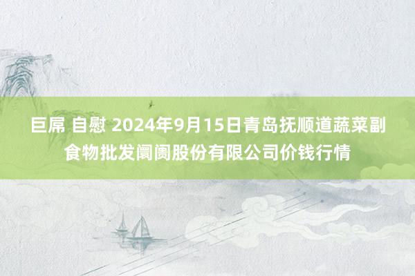 巨屌 自慰 2024年9月15日青岛抚顺道蔬菜副食物批发阛阓股份有限公司价钱行情