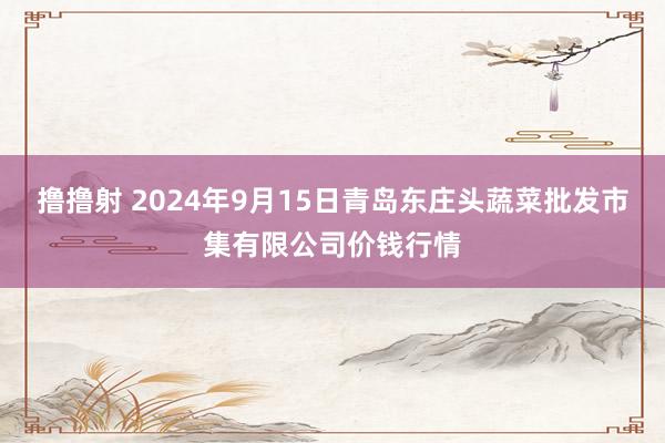 撸撸射 2024年9月15日青岛东庄头蔬菜批发市集有限公司价钱行情