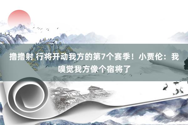 撸撸射 行将开动我方的第7个赛季！小贾伦：我嗅觉我方像个宿将