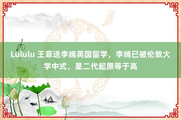 Lululu 王菲送李嫣英国留学，李嫣已被伦敦大学中式，星二