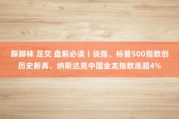 踩脚袜 足交 盘前必读丨谈指、标普500指数创历史新高，纳斯