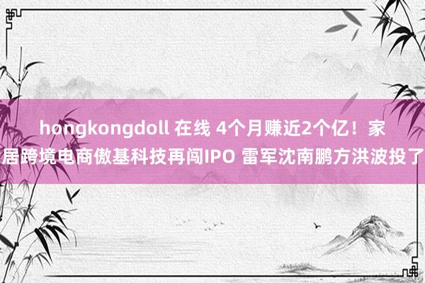 hongkongdoll 在线 4个月赚近2个亿！家居跨境电商傲基科技再闯IPO 雷军沈南鹏方洪波投了