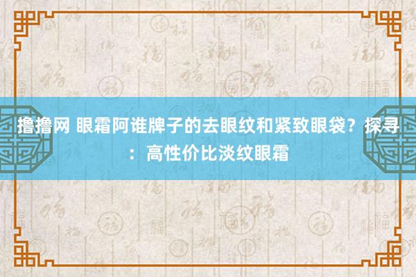 撸撸网 眼霜阿谁牌子的去眼纹和紧致眼袋？探寻：高性价比淡纹眼霜