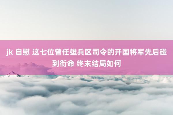 jk 自慰 这七位曾任雄兵区司令的开国将军先后碰到衔命 终末结局如何