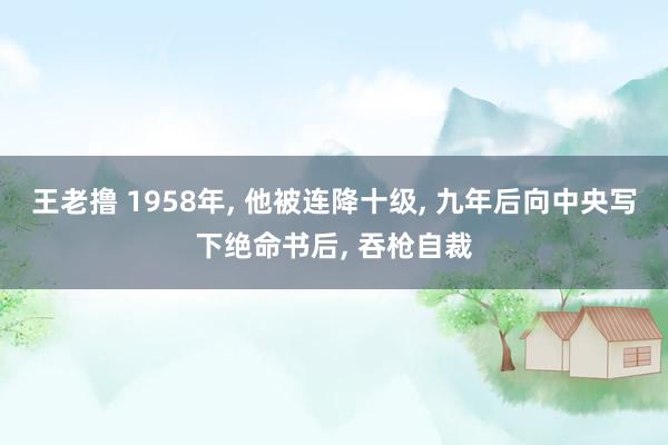 王老撸 1958年， 他被连降十级， 九年后向中央写下绝命书后， 吞枪自裁