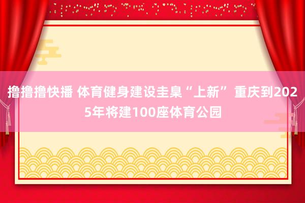 撸撸撸快播 体育健身建设圭臬“上新” 重庆到2025年将建100座体育公园