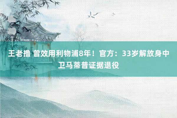 王老撸 曾效用利物浦8年！官方：33岁解放身中卫马蒂普证据退役