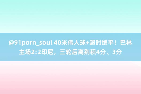 @91porn_soul 40米伟人球+超时绝平！巴林主场2:2印尼，三轮后离别积4分、3分