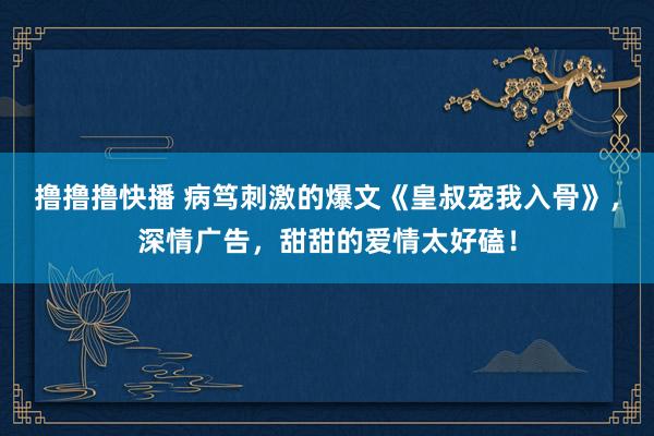 撸撸撸快播 病笃刺激的爆文《皇叔宠我入骨》，深情广告，甜甜的爱情太好磕！