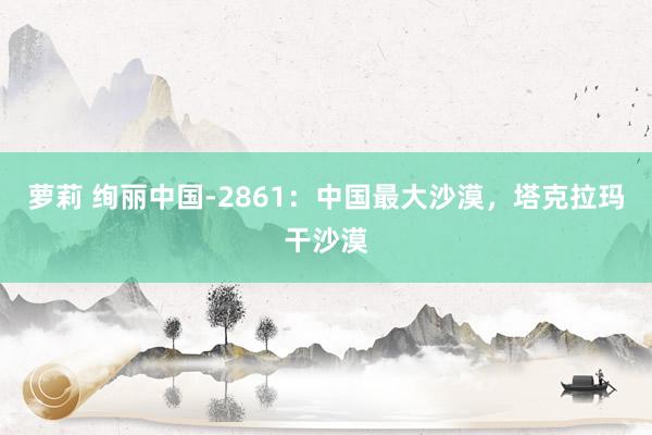 萝莉 绚丽中国-2861：中国最大沙漠，塔克拉玛干沙漠