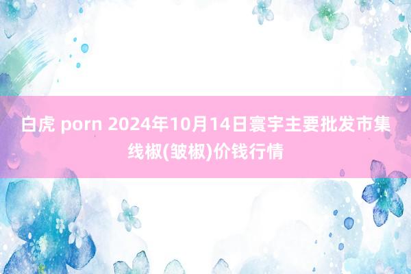 白虎 porn 2024年10月14日寰宇主要批发市集线椒(皱椒)价钱行情