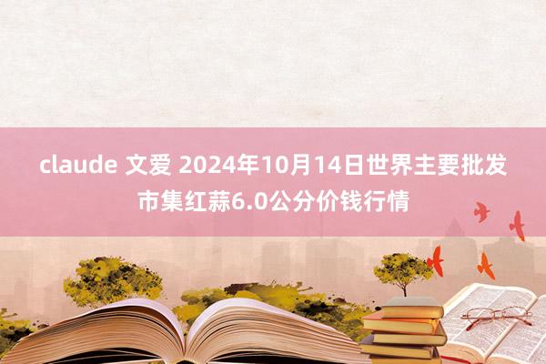 claude 文爱 2024年10月14日世界主要批发市集红蒜6.0公分价钱行情