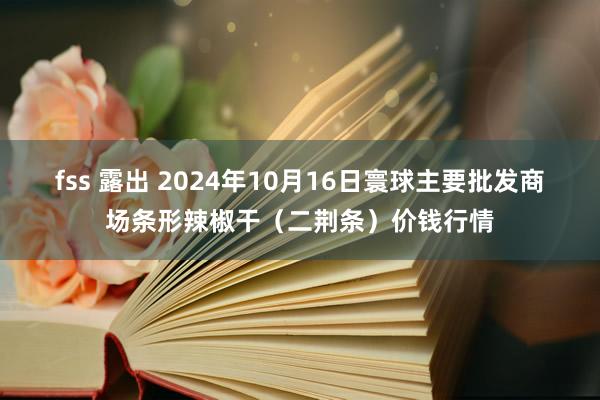 fss 露出 2024年10月16日寰球主要批发商场条形辣椒干（二荆条）价钱行情