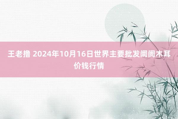 王老撸 2024年10月16日世界主要批发阛阓木耳价钱行情