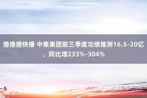 撸撸撸快播 中集集团前三季度功绩推测16.5-20亿，同比增233%-304%