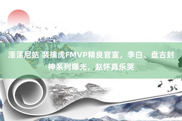 淫荡尼姑 裴擒虎FMVP精良官宣，李白、盘古封神系列曝光，赵怀真乐哭