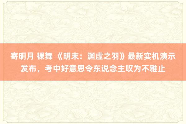 寄明月 裸舞 《明末：渊虚之羽》最新实机演示发布，考中好意思令东说念主叹为不雅止