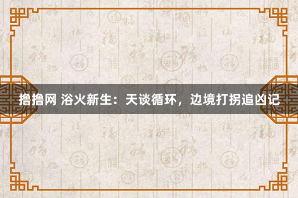 撸撸网 浴火新生：天谈循环，边境打拐追凶记