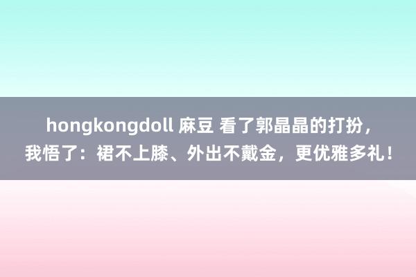 hongkongdoll 麻豆 看了郭晶晶的打扮，我悟了：裙不上膝、外出不戴金，更优雅多礼！