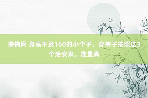 撸撸网 身高不及160的小个子，穿裤子按照这3个治安来，准显高