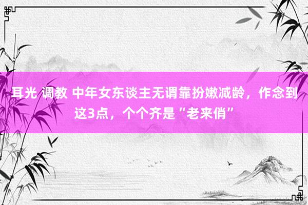 耳光 调教 中年女东谈主无谓靠扮嫩减龄，作念到这3点，个个齐是“老来俏”