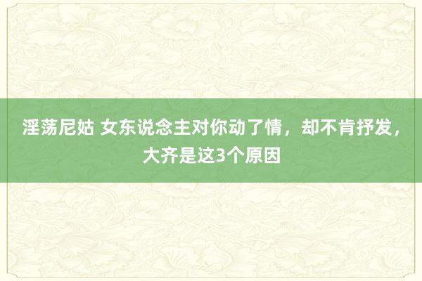 淫荡尼姑 女东说念主对你动了情，却不肯抒发，大齐是这3个原因