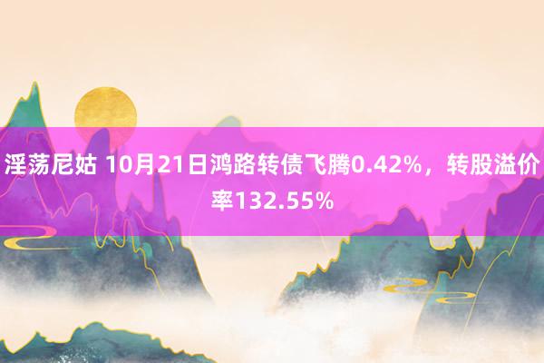 淫荡尼姑 10月21日鸿路转债飞腾0.42%，转股溢价率132.55%