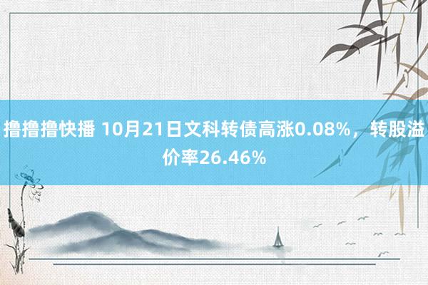 撸撸撸快播 10月21日文科转债高涨0.08%，转股溢价率26.46%