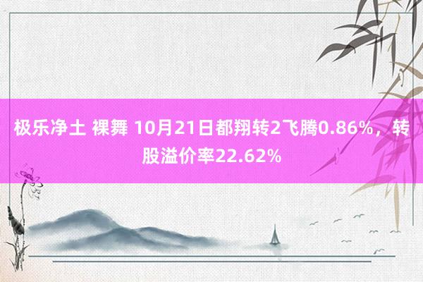 极乐净土 裸舞 10月21日都翔转2飞腾0.86%，转股溢价率22.62%