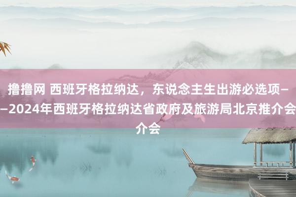 撸撸网 西班牙格拉纳达，东说念主生出游必选项——2024年西班牙格拉纳达省政府及旅游局北京推介会