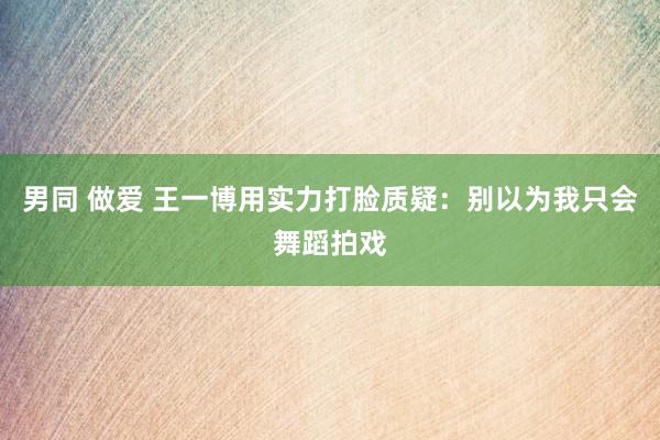 男同 做爱 王一博用实力打脸质疑：别以为我只会舞蹈拍戏