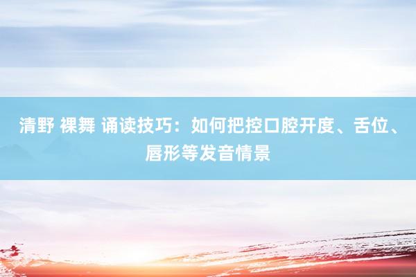 清野 裸舞 诵读技巧：如何把控口腔开度、舌位、唇形等发音情景