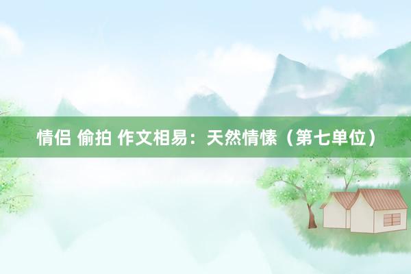 情侣 偷拍 作文相易：天然情愫（第七单位）