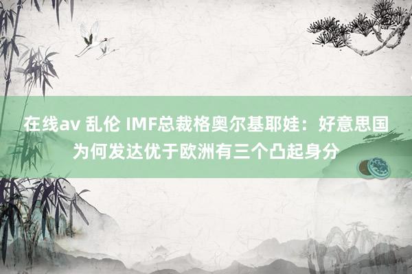 在线av 乱伦 IMF总裁格奥尔基耶娃：好意思国为何发达优于欧洲有三个凸起身分