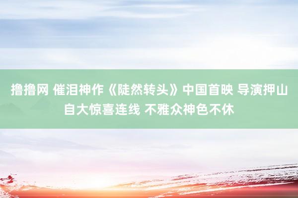 撸撸网 催泪神作《陡然转头》中国首映 导演押山自大惊喜连线 不雅众神色不休