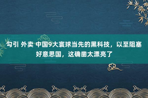 勾引 外卖 中国9大寰球当先的黑科技，以至阻塞好意思国，这确凿太漂亮了