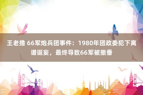 王老撸 66军炮兵团事件：1980年团政委犯下离谱诞妄，最终导致66军被撤番