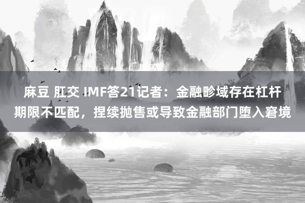 麻豆 肛交 IMF答21记者：金融畛域存在杠杆期限不匹配，捏续抛售或导致金融部门堕入窘境