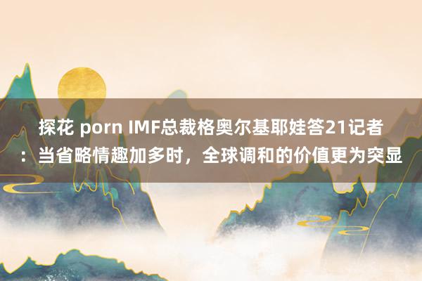 探花 porn IMF总裁格奥尔基耶娃答21记者：当省略情趣加多时，全球调和的价值更为突显