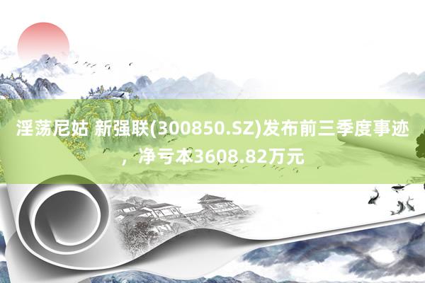 淫荡尼姑 新强联(300850.SZ)发布前三季度事迹，净亏本3608.82万元