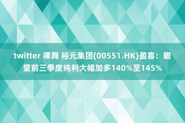 twitter 裸舞 裕元集团(00551.HK)盈喜：瞻望前三季度纯利大幅加多140%至145%