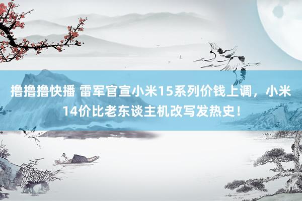 撸撸撸快播 雷军官宣小米15系列价钱上调，小米14价比老东谈主机改写发热史！