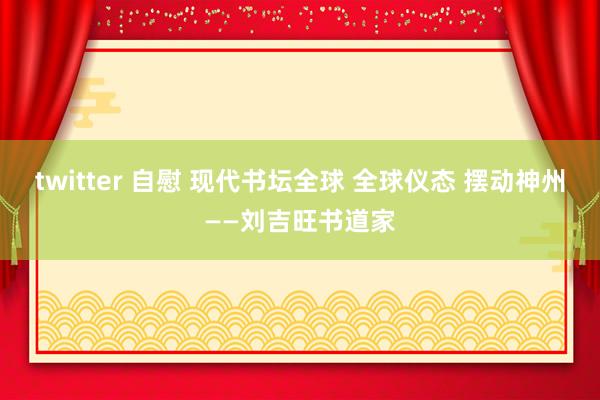 twitter 自慰 现代书坛全球 全球仪态 摆动神州——刘吉旺书道家