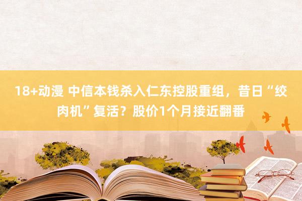 18+动漫 中信本钱杀入仁东控股重组，昔日“绞肉机”复活？股价1个月接近翻番