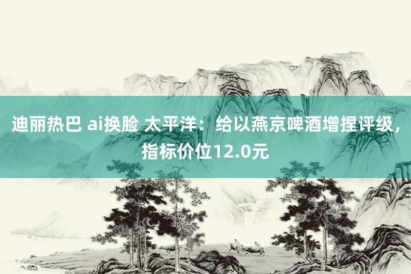 迪丽热巴 ai换脸 太平洋：给以燕京啤酒增捏评级，指标价位12.0元