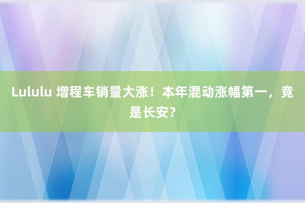 Lululu 增程车销量大涨！本年混动涨幅第一，竟是长安？