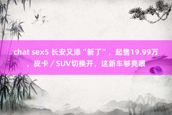 chat sex5 长安又添“新丁”，起售19.99万，皮卡／SUV切换开，这新车够亮眼